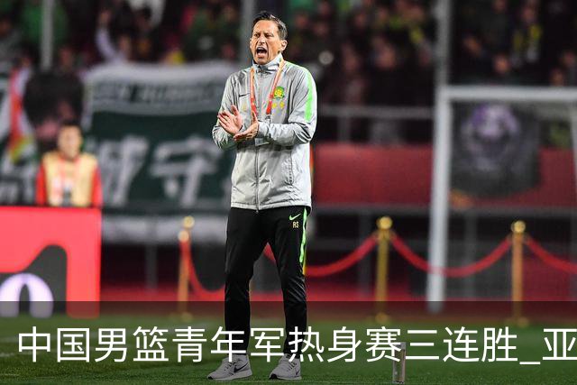 中国男篮青年军热身赛三连胜 亚洲杯征程机遇挑战并存