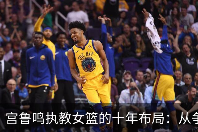 宫鲁鸣执教女篮的十年布局：从争议教练到女篮奠基人
