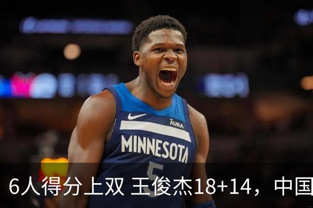 6人得分上双 王俊杰18+14，中国男篮全民皆兵首战告捷 年轻人燃爆了